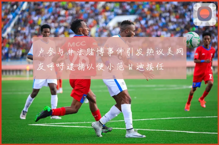 卢参与非法赌博事件引发热议美网友呼吁逮捕以便小范甘迪接任