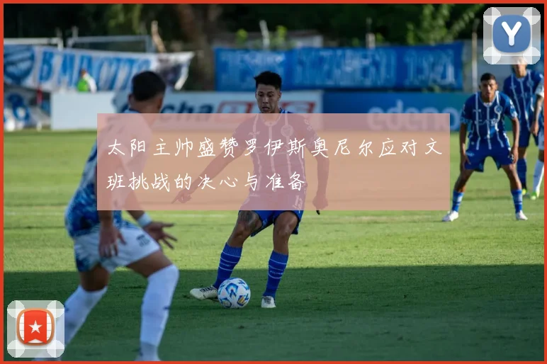 太阳主帅盛赞罗伊斯奥尼尔应对文班挑战的决心与准备