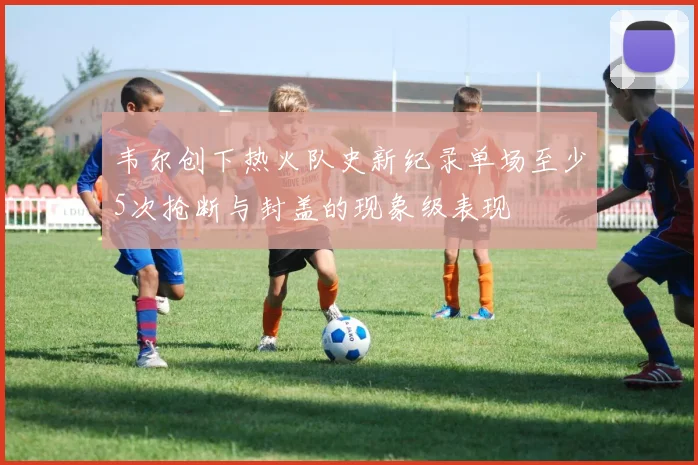 韦尔创下热火队史新纪录单场至少5次抢断与封盖的现象级表现