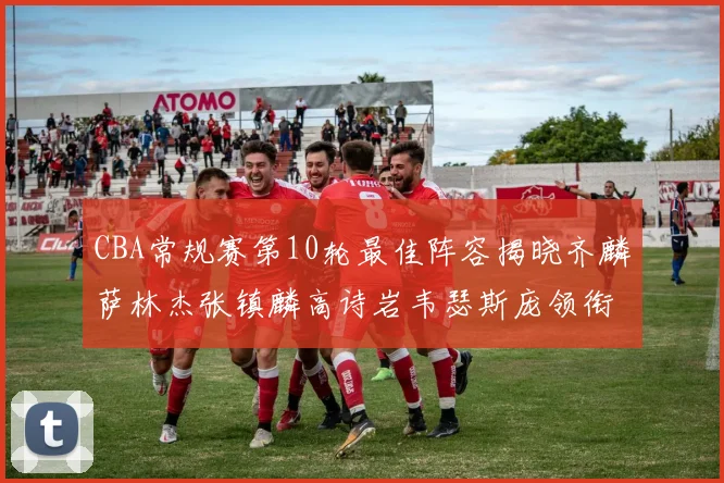 CBA常规赛第10轮最佳阵容揭晓齐麟萨林杰张镇麟高诗岩韦瑟斯庞领衔出战