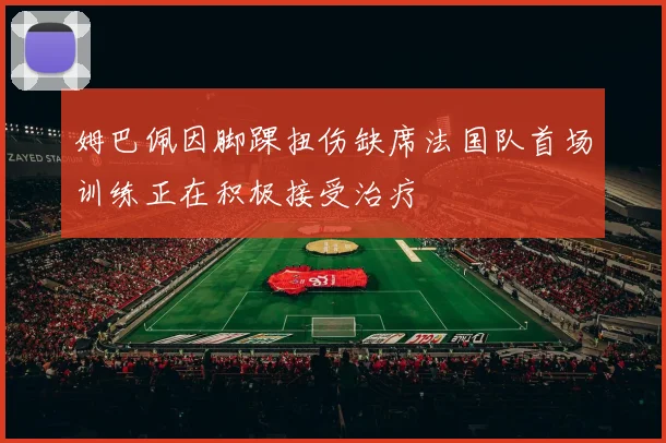 姆巴佩因脚踝扭伤缺席法国队首场训练正在积极接受治疗