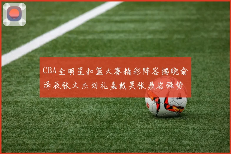 CBA全明星扣篮大赛精彩阵容揭晓俞泽辰张文杰刘礼嘉戴昊张鼎岩强势参赛
