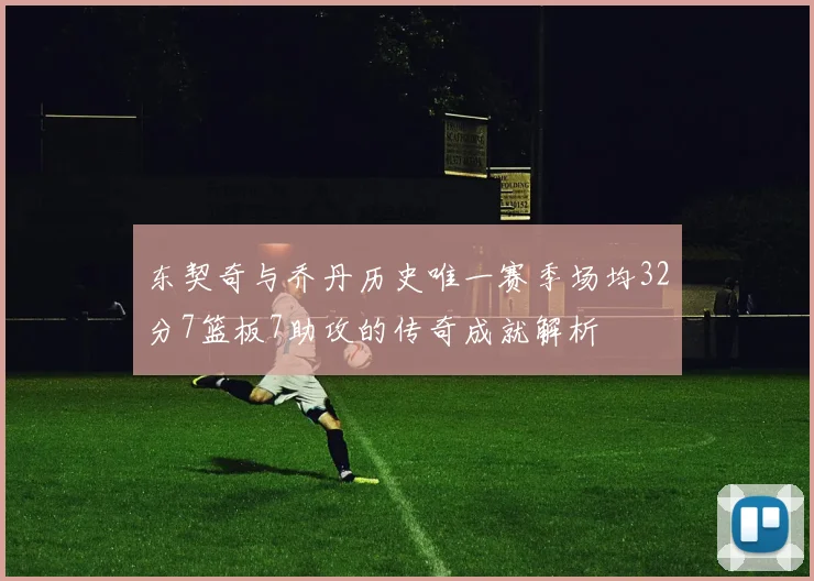 东契奇与乔丹历史唯一赛季场均32分7篮板7助攻的传奇成就解析