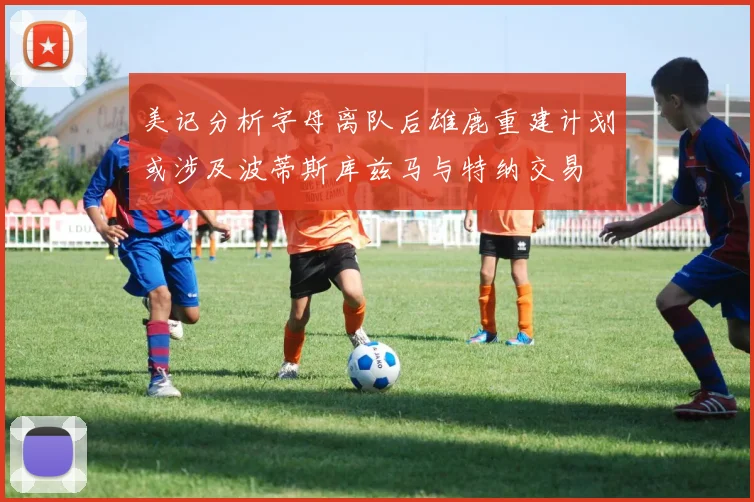 美记分析字母离队后雄鹿重建计划或涉及波蒂斯库兹马与特纳交易