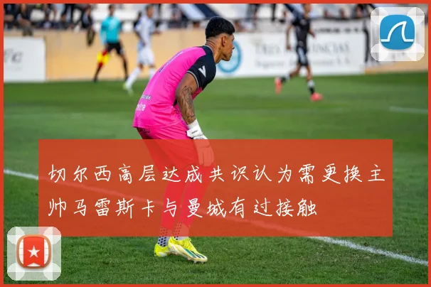 切尔西高层达成共识认为需更换主帅马雷斯卡与曼城有过接触