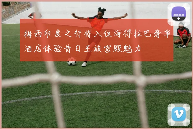 梅西印度之行将入住海得拉巴奢华酒店体验昔日王族宫殿魅力