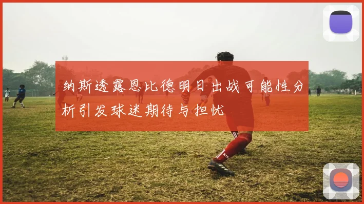 纳斯透露恩比德明日出战可能性分析引发球迷期待与担忧