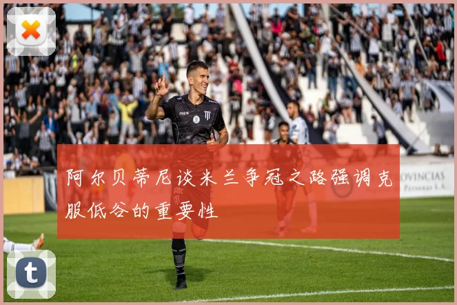 阿尔贝蒂尼谈米兰争冠之路强调克服低谷的重要性