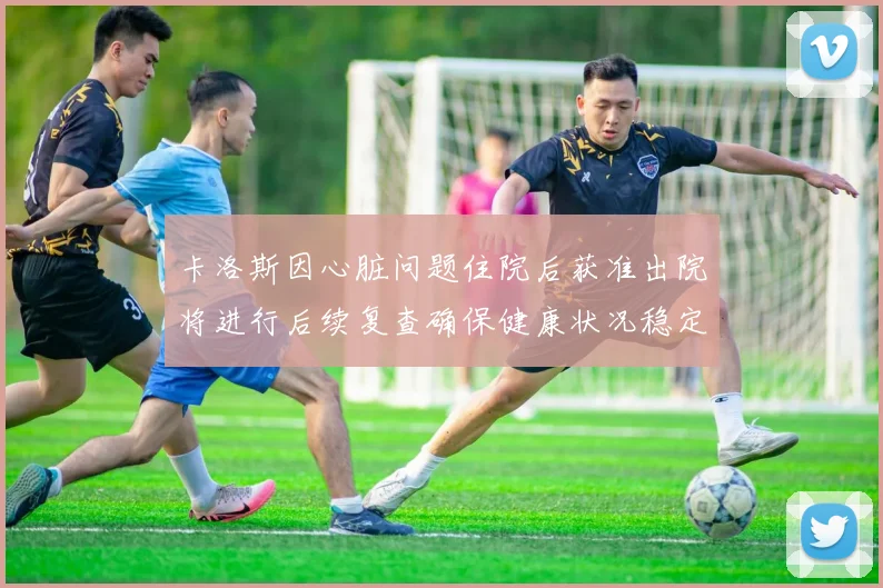 卡洛斯因心脏问题住院后获准出院将进行后续复查确保健康状况稳定