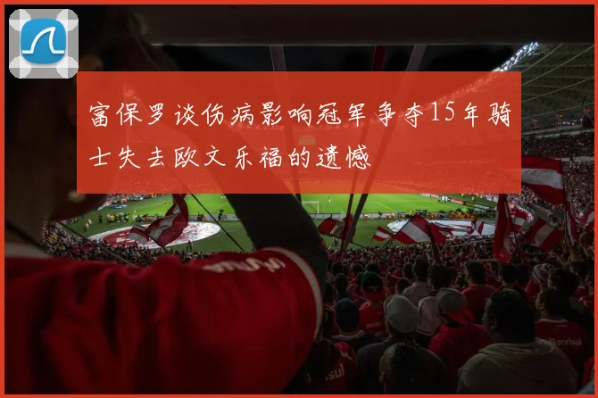 富保罗谈伤病影响冠军争夺15年骑士失去欧文乐福的遗憾