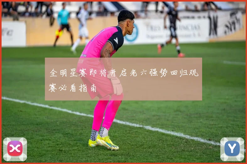 全明星赛即将开启老六强势回归观赛必看指南