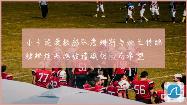 小卡逆袭救船队詹姆斯与杜兰特继续辉煌老炮被遣返仍心存希望