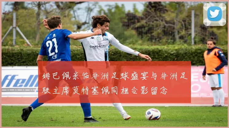 姆巴佩亲临非洲足球盛宴与非洲足联主席莫特塞佩同框合影留念