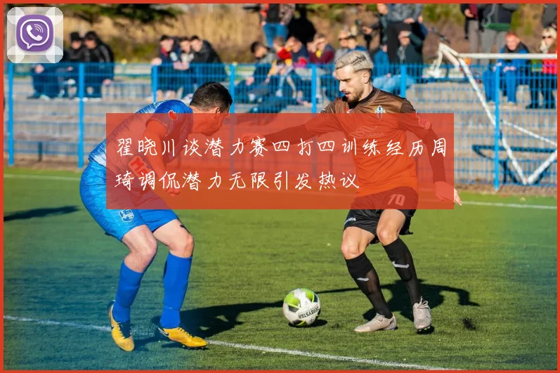 翟晓川谈潜力赛四打四训练经历周琦调侃潜力无限引发热议