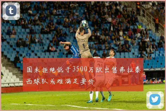 国米拒绝低于3500万欧出售弗拉泰西球队或难满足要价