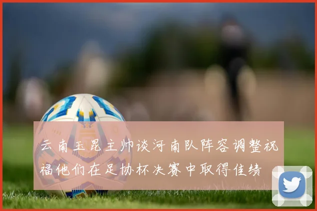 云南玉昆主帅谈河南队阵容调整祝福他们在足协杯决赛中取得佳绩