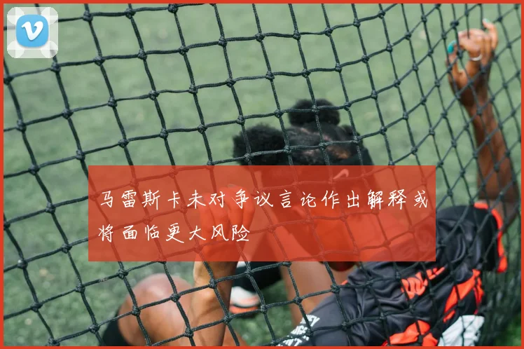 马雷斯卡未对争议言论作出解释或将面临更大风险