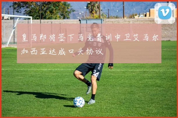 皇马即将签下马竞青训中卫艾马尔加西亚达成口头协议