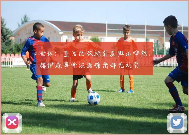 世体：皇马的双标引发舆论哗然，赫伊森事件证据确凿却无处罚
