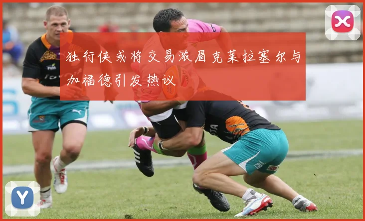 独行侠或将交易浓眉克莱拉塞尔与加福德引发热议