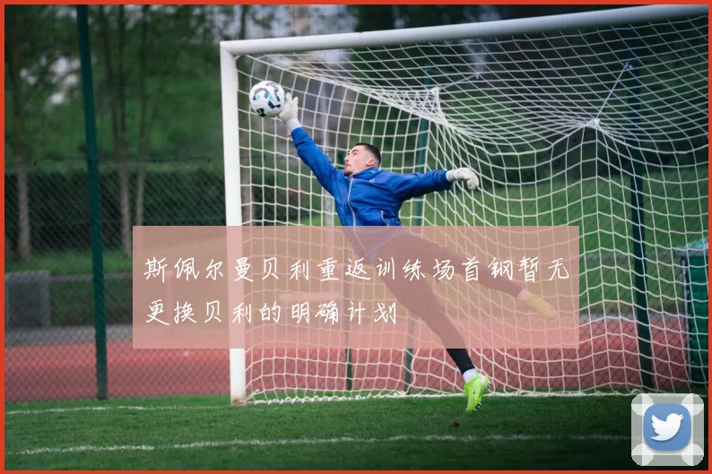 斯佩尔曼贝利重返训练场首钢暂无更换贝利的明确计划